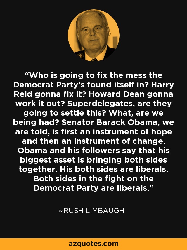 Who is going to fix the mess the Democrat Party's found itself in? Harry Reid gonna fix it? Howard Dean gonna work it out? Superdelegates, are they going to settle this? What, are we being had? Senator Barack Obama, we are told, is first an instrument of hope and then an instrument of change. Obama and his followers say that his biggest asset is bringing both sides together. His both sides are liberals. Both sides in the fight on the Democrat Party are liberals. - Rush Limbaugh