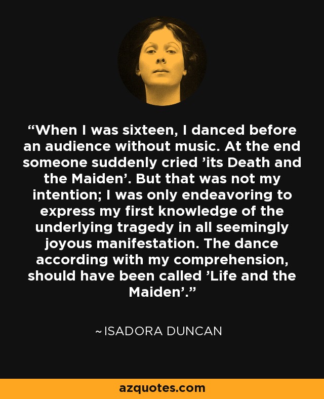When I was sixteen, I danced before an audience without music. At the end someone suddenly cried 'its Death and the Maiden'. But that was not my intention; I was only endeavoring to express my first knowledge of the underlying tragedy in all seemingly joyous manifestation. The dance according with my comprehension, should have been called 'Life and the Maiden'. - Isadora Duncan