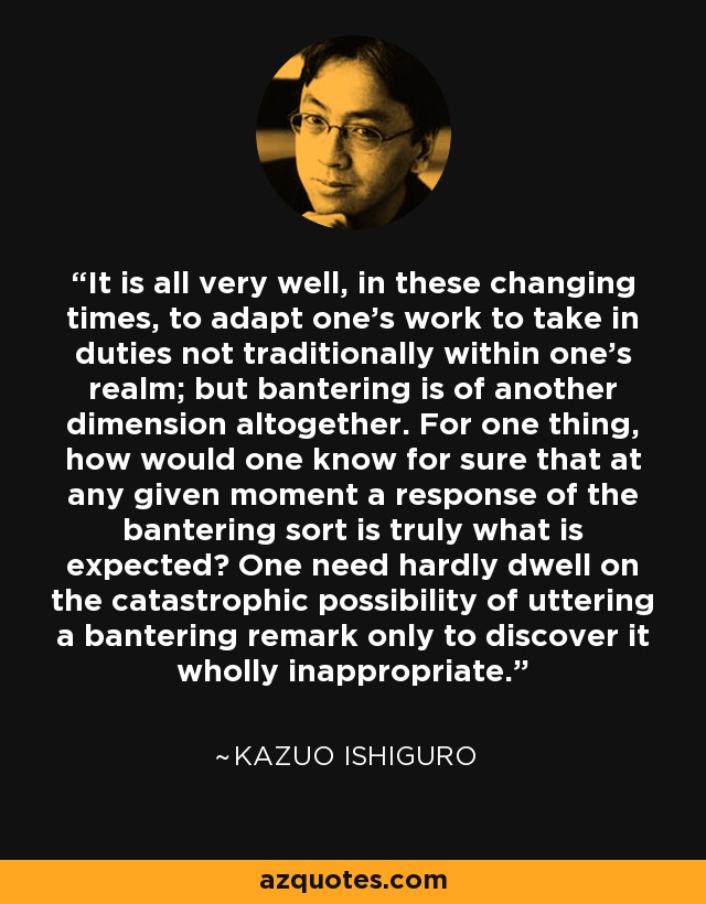 It is all very well, in these changing times, to adapt one's work to take in duties not traditionally within one's realm; but bantering is of another dimension altogether. For one thing, how would one know for sure that at any given moment a response of the bantering sort is truly what is expected? One need hardly dwell on the catastrophic possibility of uttering a bantering remark only to discover it wholly inappropriate. - Kazuo Ishiguro