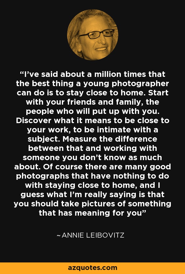 I’ve said about a million times that the best thing a young photographer can do is to stay close to home. Start with your friends and family, the people who will put up with you. Discover what it means to be close to your work, to be intimate with a subject. Measure the difference between that and working with someone you don't know as much about. Of course there are many good photographs that have nothing to do with staying close to home, and I guess what I'm really saying is that you should take pictures of something that has meaning for you - Annie Leibovitz