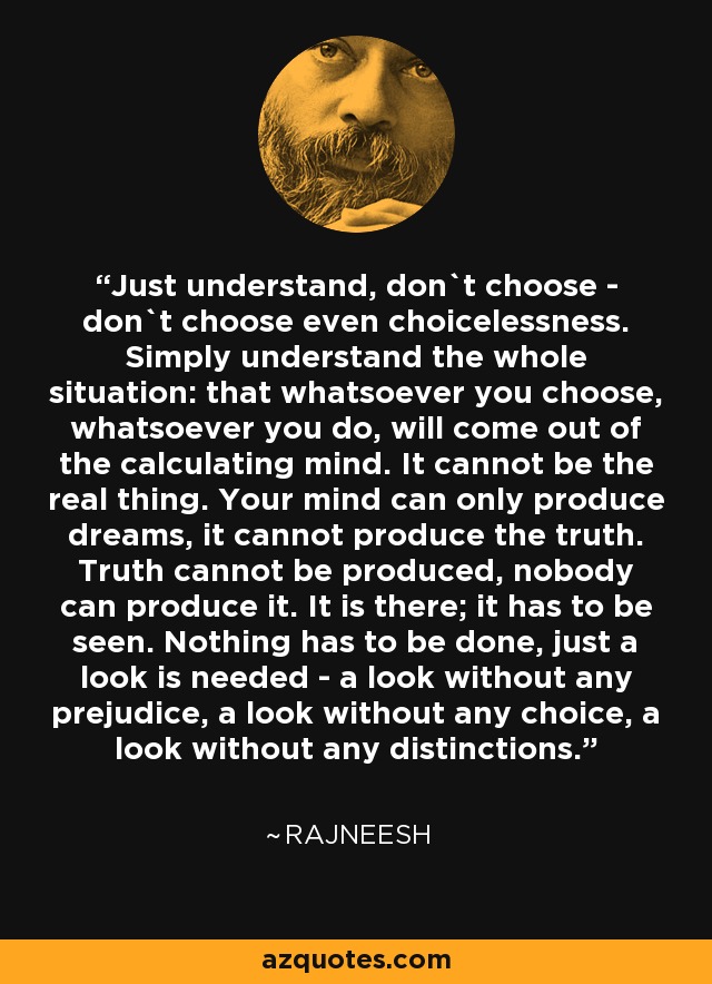 Just understand, don`t choose - don`t choose even choicelessness. Simply understand the whole situation: that whatsoever you choose, whatsoever you do, will come out of the calculating mind. It cannot be the real thing. Your mind can only produce dreams, it cannot produce the truth. Truth cannot be produced, nobody can produce it. It is there; it has to be seen. Nothing has to be done, just a look is needed - a look without any prejudice, a look without any choice, a look without any distinctions. - Rajneesh