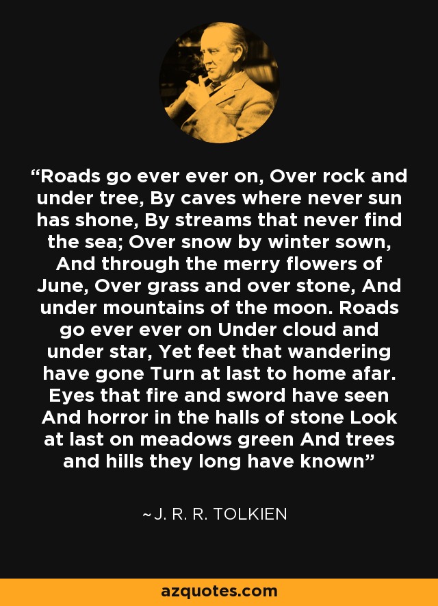 Roads go ever ever on, Over rock and under tree, By caves where never sun has shone, By streams that never find the sea; Over snow by winter sown, And through the merry flowers of June, Over grass and over stone, And under mountains of the moon. Roads go ever ever on Under cloud and under star, Yet feet that wandering have gone Turn at last to home afar. Eyes that fire and sword have seen And horror in the halls of stone Look at last on meadows green And trees and hills they long have known - J. R. R. Tolkien