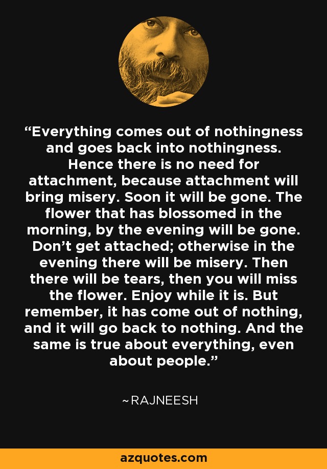 Everything comes out of nothingness and goes back into nothingness. Hence there is no need for attachment, because attachment will bring misery. Soon it will be gone. The flower that has blossomed in the morning, by the evening will be gone. Don't get attached; otherwise in the evening there will be misery. Then there will be tears, then you will miss the flower. Enjoy while it is. But remember, it has come out of nothing, and it will go back to nothing. And the same is true about everything, even about people. - Rajneesh