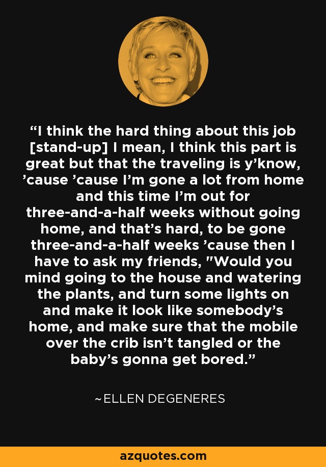 I think the hard thing about this job [stand-up] I mean, I think this part is great but that the traveling is y'know, 'cause 'cause I'm gone a lot from home and this time I'm out for three-and-a-half weeks without going home, and that's hard, to be gone three-and-a-half weeks 'cause then I have to ask my friends, 