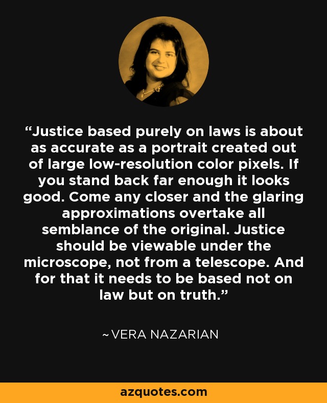 Justice based purely on laws is about as accurate as a portrait created out of large low-resolution color pixels. If you stand back far enough it looks good. Come any closer and the glaring approximations overtake all semblance of the original. Justice should be viewable under the microscope, not from a telescope. And for that it needs to be based not on law but on truth. - Vera Nazarian