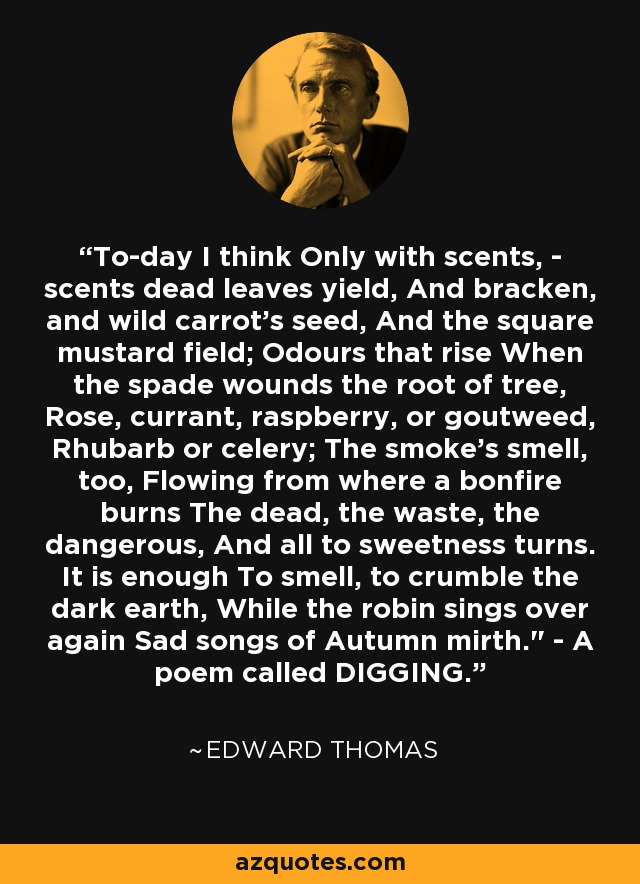 To-day I think Only with scents, - scents dead leaves yield, And bracken, and wild carrot's seed, And the square mustard field; Odours that rise When the spade wounds the root of tree, Rose, currant, raspberry, or goutweed, Rhubarb or celery; The smoke's smell, too, Flowing from where a bonfire burns The dead, the waste, the dangerous, And all to sweetness turns. It is enough To smell, to crumble the dark earth, While the robin sings over again Sad songs of Autumn mirth.