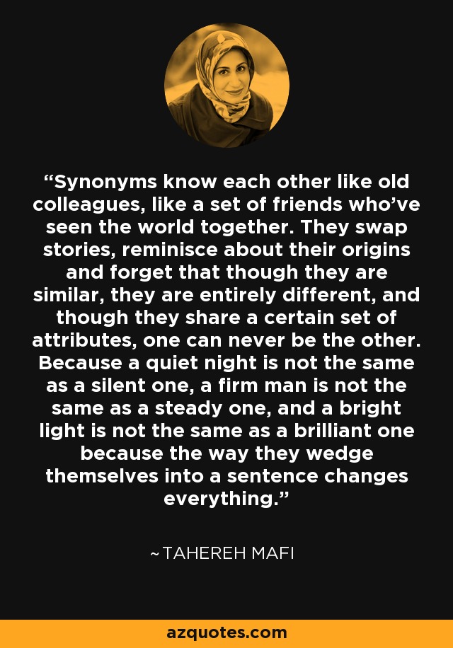 Synonyms know each other like old colleagues, like a set of friends who've seen the world together. They swap stories, reminisce about their origins and forget that though they are similar, they are entirely different, and though they share a certain set of attributes, one can never be the other. Because a quiet night is not the same as a silent one, a firm man is not the same as a steady one, and a bright light is not the same as a brilliant one because the way they wedge themselves into a sentence changes everything. - Tahereh Mafi