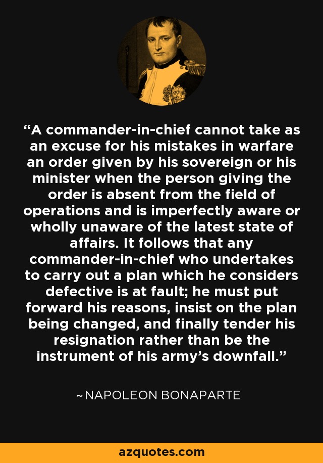 A commander-in-chief cannot take as an excuse for his mistakes in warfare an order given by his sovereign or his minister when the person giving the order is absent from the field of operations and is imperfectly aware or wholly unaware of the latest state of affairs. It follows that any commander-in-chief who undertakes to carry out a plan which he considers defective is at fault; he must put forward his reasons, insist on the plan being changed, and finally tender his resignation rather than be the instrument of his army's downfall. - Napoleon Bonaparte