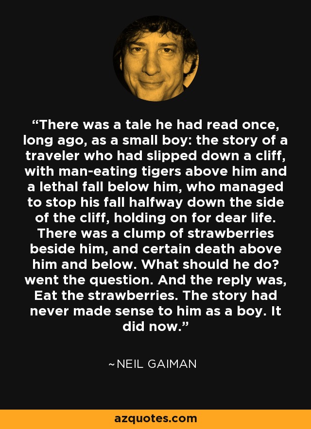 There was a tale he had read once, long ago, as a small boy: the story of a traveler who had slipped down a cliff, with man-eating tigers above him and a lethal fall below him, who managed to stop his fall halfway down the side of the cliff, holding on for dear life. There was a clump of strawberries beside him, and certain death above him and below. What should he do? went the question. And the reply was, Eat the strawberries. The story had never made sense to him as a boy. It did now. - Neil Gaiman