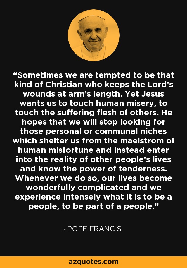 Sometimes we are tempted to be that kind of Christian who keeps the Lord’s wounds at arm’s length. Yet Jesus wants us to touch human misery, to touch the suffering flesh of others. He hopes that we will stop looking for those personal or communal niches which shelter us from the maelstrom of human misfortune and instead enter into the reality of other people’s lives and know the power of tenderness. Whenever we do so, our lives become wonderfully complicated and we experience intensely what it is to be a people, to be part of a people. - Pope Francis