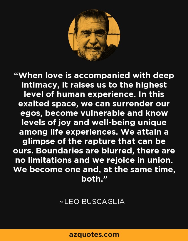 When love is accompanied with deep intimacy, it raises us to the highest level of human experience. In this exalted space, we can surrender our egos, become vulnerable and know levels of joy and well-being unique among life experiences. We attain a glimpse of the rapture that can be ours. Boundaries are blurred, there are no limitations and we rejoice in union. We become one and, at the same time, both. - Leo Buscaglia