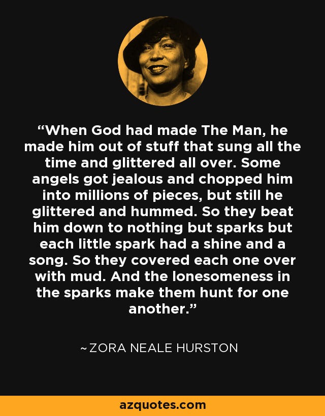 When God had made The Man, he made him out of stuff that sung all the time and glittered all over. Some angels got jealous and chopped him into millions of pieces, but still he glittered and hummed. So they beat him down to nothing but sparks but each little spark had a shine and a song. So they covered each one over with mud. And the lonesomeness in the sparks make them hunt for one another. - Zora Neale Hurston