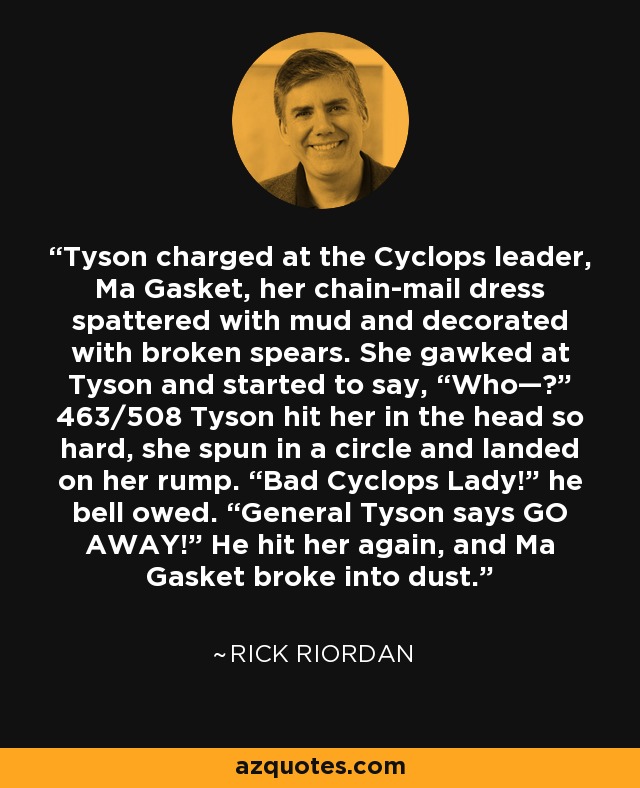 Tyson charged at the Cyclops leader, Ma Gasket, her chain-mail dress spattered with mud and decorated with broken spears. She gawked at Tyson and started to say, “Who—?” 463/508 Tyson hit her in the head so hard, she spun in a circle and landed on her rump. “Bad Cyclops Lady!” he bell owed. “General Tyson says GO AWAY!” He hit her again, and Ma Gasket broke into dust. - Rick Riordan