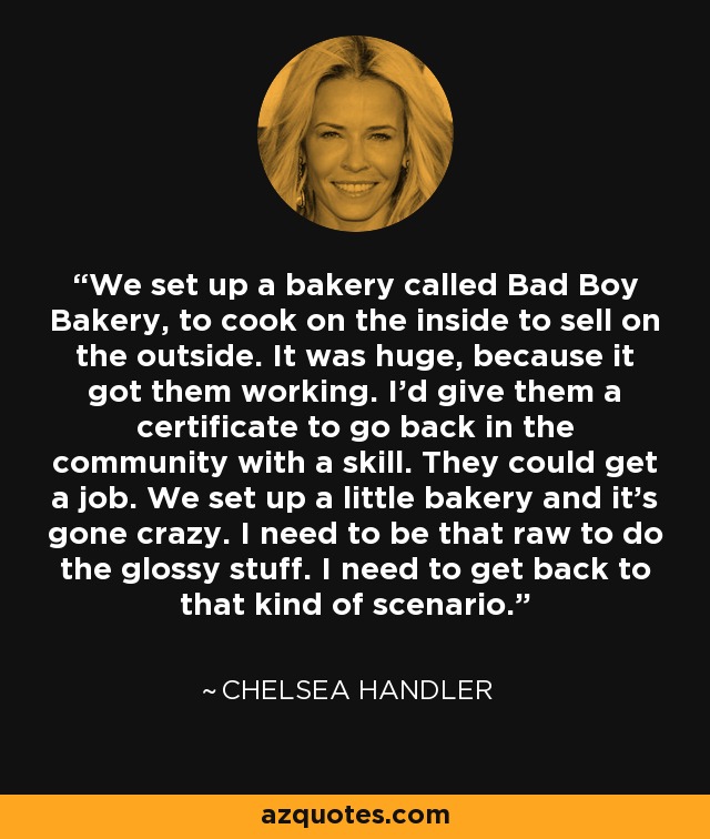 We set up a bakery called Bad Boy Bakery, to cook on the inside to sell on the outside. It was huge, because it got them working. I'd give them a certificate to go back in the community with a skill. They could get a job. We set up a little bakery and it's gone crazy. I need to be that raw to do the glossy stuff. I need to get back to that kind of scenario. - Chelsea Handler