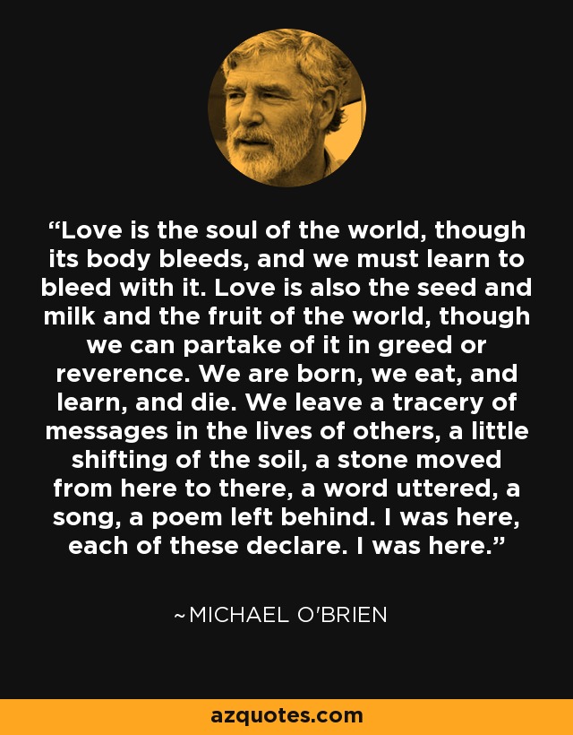 Love is the soul of the world, though its body bleeds, and we must learn to bleed with it. Love is also the seed and milk and the fruit of the world, though we can partake of it in greed or reverence. We are born, we eat, and learn, and die. We leave a tracery of messages in the lives of others, a little shifting of the soil, a stone moved from here to there, a word uttered, a song, a poem left behind. I was here, each of these declare. I was here. - Michael O'Brien