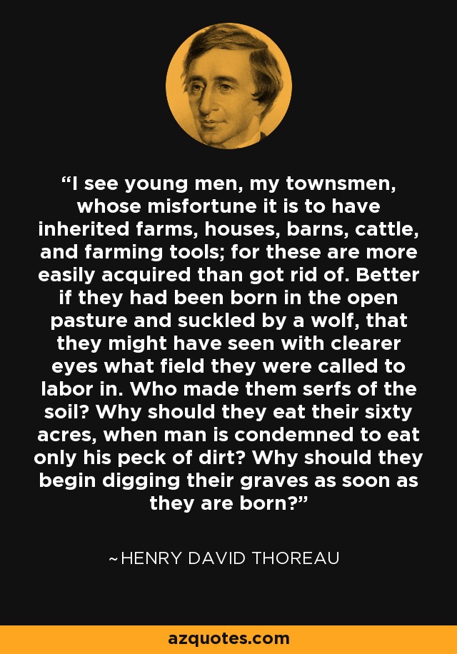I see young men, my townsmen, whose misfortune it is to have inherited farms, houses, barns, cattle, and farming tools; for these are more easily acquired than got rid of. Better if they had been born in the open pasture and suckled by a wolf, that they might have seen with clearer eyes what field they were called to labor in. Who made them serfs of the soil? Why should they eat their sixty acres, when man is condemned to eat only his peck of dirt? Why should they begin digging their graves as soon as they are born? - Henry David Thoreau