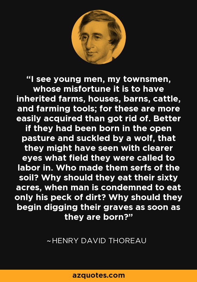 I see young men, my townsmen, whose misfortune it is to have inherited farms, houses, barns, cattle, and farming tools; for these are more easily acquired than got rid of. Better if they had been born in the open pasture and suckled by a wolf, that they might have seen with clearer eyes what field they were called to labor in. Who made them serfs of the soil? Why should they eat their sixty acres, when man is condemned to eat only his peck of dirt? Why should they begin digging their graves as soon as they are born? - Henry David Thoreau