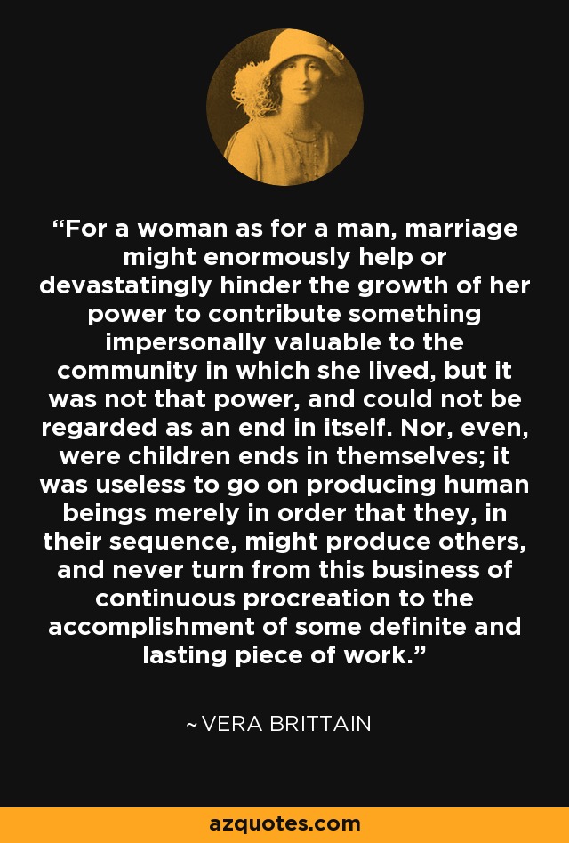 For a woman as for a man, marriage might enormously help or devastatingly hinder the growth of her power to contribute something impersonally valuable to the community in which she lived, but it was not that power, and could not be regarded as an end in itself. Nor, even, were children ends in themselves; it was useless to go on producing human beings merely in order that they, in their sequence, might produce others, and never turn from this business of continuous procreation to the accomplishment of some definite and lasting piece of work. - Vera Brittain