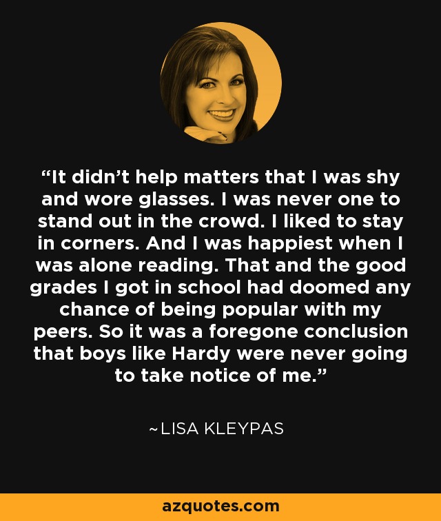 It didn't help matters that I was shy and wore glasses. I was never one to stand out in the crowd. I liked to stay in corners. And I was happiest when I was alone reading. That and the good grades I got in school had doomed any chance of being popular with my peers. So it was a foregone conclusion that boys like Hardy were never going to take notice of me. - Lisa Kleypas