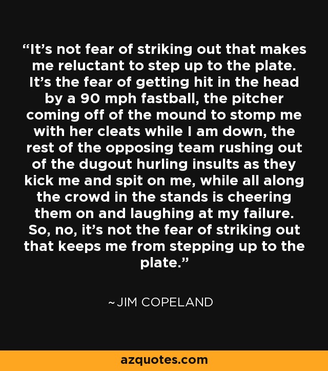 It's not fear of striking out that makes me reluctant to step up to the plate. It's the fear of getting hit in the head by a 90 mph fastball, the pitcher coming off of the mound to stomp me with her cleats while I am down, the rest of the opposing team rushing out of the dugout hurling insults as they kick me and spit on me, while all along the crowd in the stands is cheering them on and laughing at my failure. So, no, it's not the fear of striking out that keeps me from stepping up to the plate. - Jim Copeland