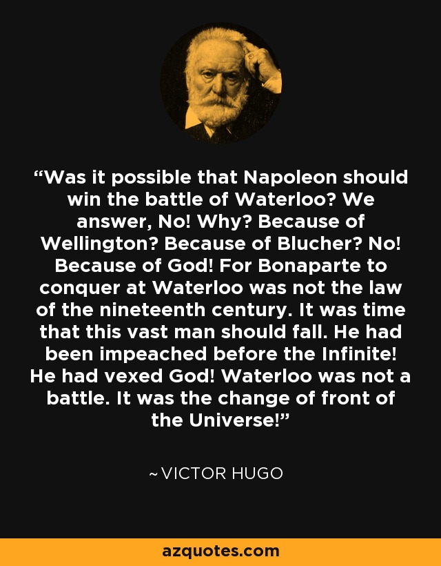 Was it possible that Napoleon should win the battle of Waterloo? We answer, No! Why? Because of Wellington? Because of Blucher? No! Because of God! For Bonaparte to conquer at Waterloo was not the law of the nineteenth century. It was time that this vast man should fall. He had been impeached before the Infinite! He had vexed God! Waterloo was not a battle. It was the change of front of the Universe! - Victor Hugo