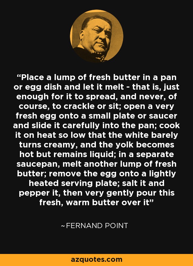 Place a lump of fresh butter in a pan or egg dish and let it melt - that is, just enough for it to spread, and never, of course, to crackle or sit; open a very fresh egg onto a small plate or saucer and slide it carefully into the pan; cook it on heat so low that the white barely turns creamy, and the yolk becomes hot but remains liquid; in a separate saucepan, melt another lump of fresh butter; remove the egg onto a lightly heated serving plate; salt it and pepper it, then very gently pour this fresh, warm butter over it - Fernand Point