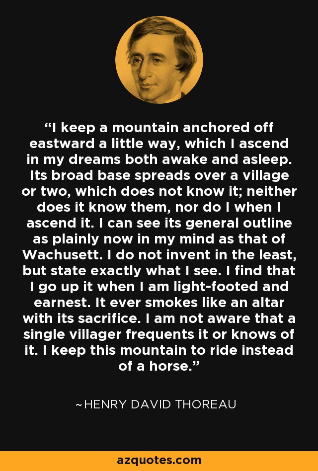 I keep a mountain anchored off eastward a little way, which I ascend in my dreams both awake and asleep. Its broad base spreads over a village or two, which does not know it; neither does it know them, nor do I when I ascend it. I can see its general outline as plainly now in my mind as that of Wachusett. I do not invent in the least, but state exactly what I see. I find that I go up it when I am light-footed and earnest. It ever smokes like an altar with its sacrifice. I am not aware that a single villager frequents it or knows of it. I keep this mountain to ride instead of a horse. - Henry David Thoreau