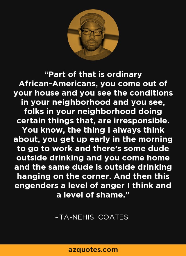 Part of that is ordinary African-Americans, you come out of your house and you see the conditions in your neighborhood and you see, folks in your neighborhood doing certain things that, are irresponsible. You know, the thing I always think about, you get up early in the morning to go to work and there's some dude outside drinking and you come home and the same dude is outside drinking hanging on the corner. And then this engenders a level of anger I think and a level of shame. - Ta-Nehisi Coates