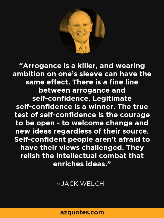 Arrogance is a killer, and wearing ambition on one's sleeve can have the same effect. There is a fine line between arrogance and self-confidence. Legitimate self-confidence is a winner. The true test of self-confidence is the courage to be open - to welcome change and new ideas regardless of their source. Self-confident people aren't afraid to have their views challenged. They relish the intellectual combat that enriches ideas. - Jack Welch