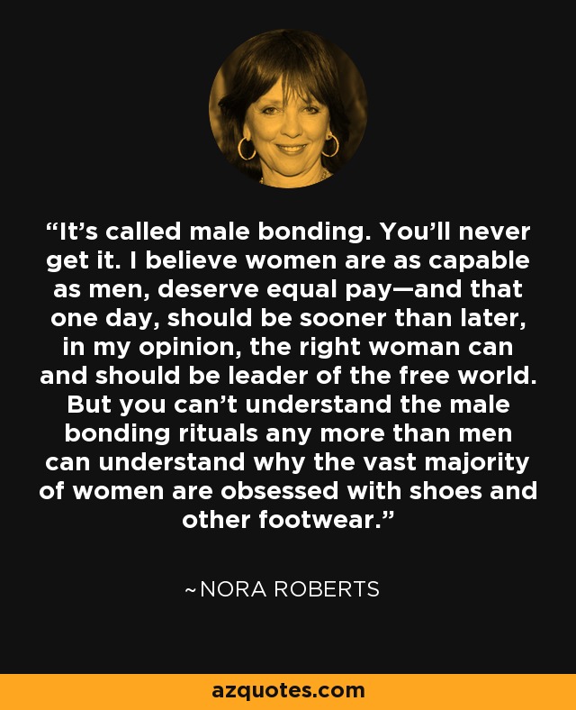 It's called male bonding. You'll never get it. I believe women are as capable as men, deserve equal pay—and that one day, should be sooner than later, in my opinion, the right woman can and should be leader of the free world. But you can't understand the male bonding rituals any more than men can understand why the vast majority of women are obsessed with shoes and other footwear. - Nora Roberts