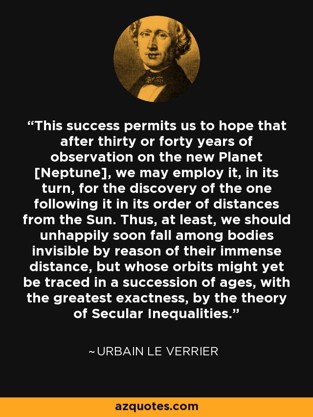 This success permits us to hope that after thirty or forty years of observation on the new Planet [Neptune], we may employ it, in its turn, for the discovery of the one following it in its order of distances from the Sun. Thus, at least, we should unhappily soon fall among bodies invisible by reason of their immense distance, but whose orbits might yet be traced in a succession of ages, with the greatest exactness, by the theory of Secular Inequalities. - Urbain Le Verrier