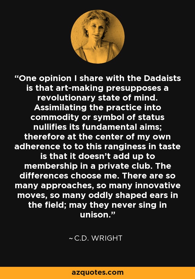 One opinion I share with the Dadaists is that art-making presupposes a revolutionary state of mind. Assimilating the practice into commodity or symbol of status nullifies its fundamental aims; therefore at the center of my own adherence to to this ranginess in taste is that it doesn't add up to membership in a private club. The differences choose me. There are so many approaches, so many innovative moves, so many oddly shaped ears in the field; may they never sing in unison. - C.D. Wright