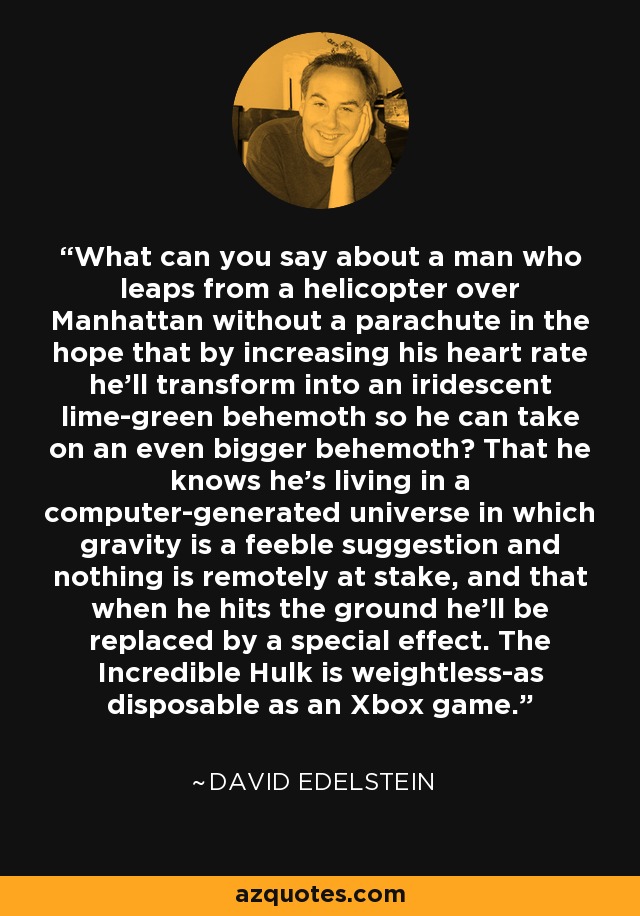 What can you say about a man who leaps from a helicopter over Manhattan without a parachute in the hope that by increasing his heart rate he'll transform into an iridescent lime-green behemoth so he can take on an even bigger behemoth? That he knows he's living in a computer-generated universe in which gravity is a feeble suggestion and nothing is remotely at stake, and that when he hits the ground he'll be replaced by a special effect. The Incredible Hulk is weightless-as disposable as an Xbox game. - David Edelstein