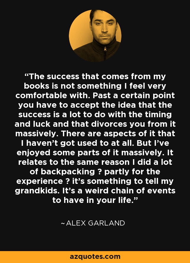 The success that comes from my books is not something I feel very comfortable with. Past a certain point you have to accept the idea that the success is a lot to do with the timing and luck and that divorces you from it massively. There are aspects of it that I haven't got used to at all. But I've enjoyed some parts of it massively. It relates to the same reason I did a lot of backpacking  partly for the experience  it's something to tell my grandkids. It's a weird chain of events to have in your life. - Alex Garland