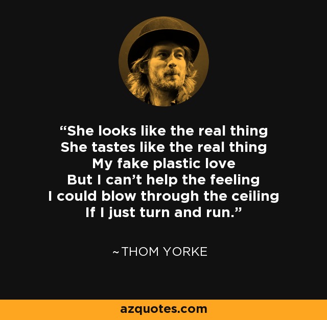 She looks like the real thing She tastes like the real thing My fake plastic love But I can't help the feeling I could blow through the ceiling If I just turn and run. - Thom Yorke