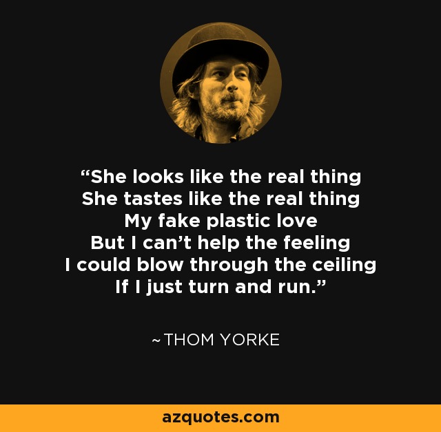 She looks like the real thing She tastes like the real thing My fake plastic love But I can't help the feeling I could blow through the ceiling If I just turn and run. - Thom Yorke