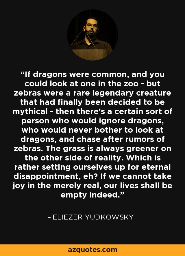 If dragons were common, and you could look at one in the zoo - but zebras were a rare legendary creature that had finally been decided to be mythical - then there's a certain sort of person who would ignore dragons, who would never bother to look at dragons, and chase after rumors of zebras. The grass is always greener on the other side of reality. Which is rather setting ourselves up for eternal disappointment, eh? If we cannot take joy in the merely real, our lives shall be empty indeed. - Eliezer Yudkowsky