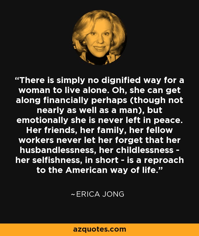 There is simply no dignified way for a woman to live alone. Oh, she can get along financially perhaps (though not nearly as well as a man), but emotionally she is never left in peace. Her friends, her family, her fellow workers never let her forget that her husbandlessness, her childlessness - her selfishness, in short - is a reproach to the American way of life. - Erica Jong