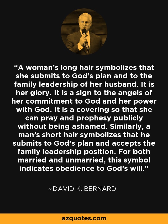 A woman's long hair symbolizes that she submits to God's plan and to the family leadership of her husband. It is her glory. It is a sign to the angels of her commitment to God and her power with God. It is a covering so that she can pray and prophesy publicly without being ashamed. Similarly, a man's short hair symbolizes that he submits to God's plan and accepts the family leadership position. For both married and unmarried, this symbol indicates obedience to God's will. - David K. Bernard