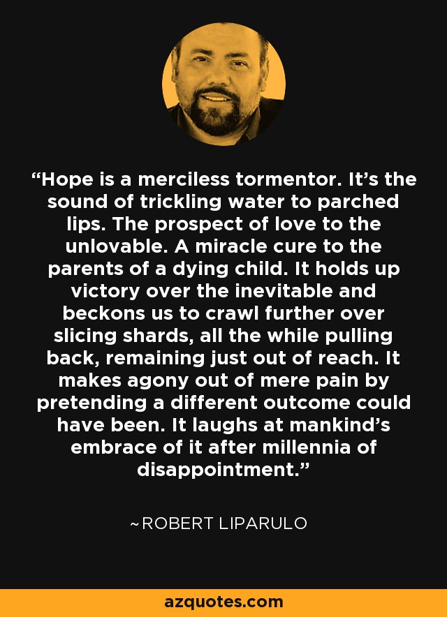 Hope is a merciless tormentor. It's the sound of trickling water to parched lips. The prospect of love to the unlovable. A miracle cure to the parents of a dying child. It holds up victory over the inevitable and beckons us to crawl further over slicing shards, all the while pulling back, remaining just out of reach. It makes agony out of mere pain by pretending a different outcome could have been. It laughs at mankind's embrace of it after millennia of disappointment. - Robert Liparulo
