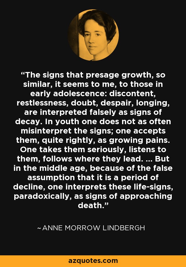 The signs that presage growth, so similar, it seems to me, to those in early adolescence: discontent, restlessness, doubt, despair, longing, are interpreted falsely as signs of decay. In youth one does not as often misinterpret the signs; one accepts them, quite rightly, as growing pains. One takes them seriously, listens to them, follows where they lead. ... But in the middle age, because of the false assumption that it is a period of decline, one interprets these life-signs, paradoxically, as signs of approaching death. - Anne Morrow Lindbergh