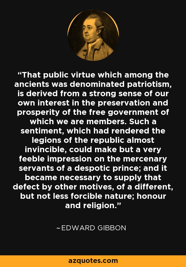 That public virtue which among the ancients was denominated patriotism, is derived from a strong sense of our own interest in the preservation and prosperity of the free government of which we are members. Such a sentiment, which had rendered the legions of the republic almost invincible, could make but a very feeble impression on the mercenary servants of a despotic prince; and it became necessary to supply that defect by other motives, of a different, but not less forcible nature; honour and religion. - Edward Gibbon