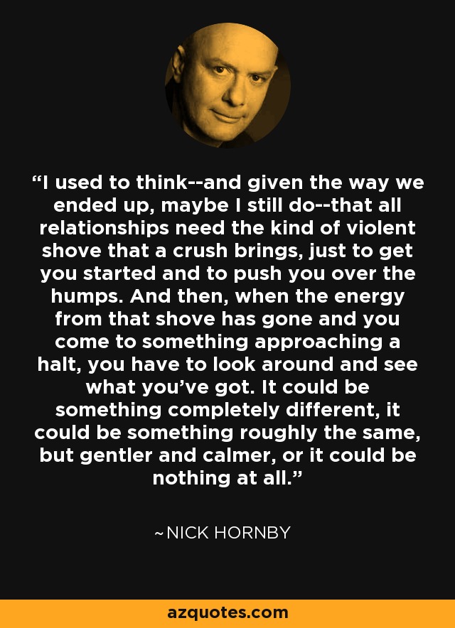 I used to think--and given the way we ended up, maybe I still do--that all relationships need the kind of violent shove that a crush brings, just to get you started and to push you over the humps. And then, when the energy from that shove has gone and you come to something approaching a halt, you have to look around and see what you've got. It could be something completely different, it could be something roughly the same, but gentler and calmer, or it could be nothing at all. - Nick Hornby