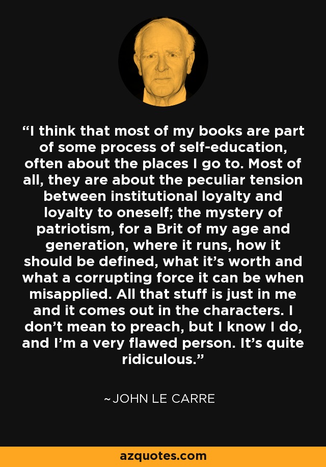 I think that most of my books are part of some process of self-education, often about the places I go to. Most of all, they are about the peculiar tension between institutional loyalty and loyalty to oneself; the mystery of patriotism, for a Brit of my age and generation, where it runs, how it should be defined, what it's worth and what a corrupting force it can be when misapplied. All that stuff is just in me and it comes out in the characters. I don't mean to preach, but I know I do, and I'm a very flawed person. It's quite ridiculous. - John le Carre