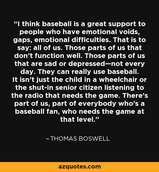 I think baseball is a great support to people who have emotional voids, gaps, emotional difficulties. That is to say: all of us. Those parts of us that don’t function well. Those parts of us that are sad or depressed—not every day. They can really use baseball. It isn't just the child in a wheelchair or the shut-in senior citizen listening to the radio that needs the game. There’s part of us, part of everybody who’s a baseball fan, who needs the game at that level. - Thomas Boswell