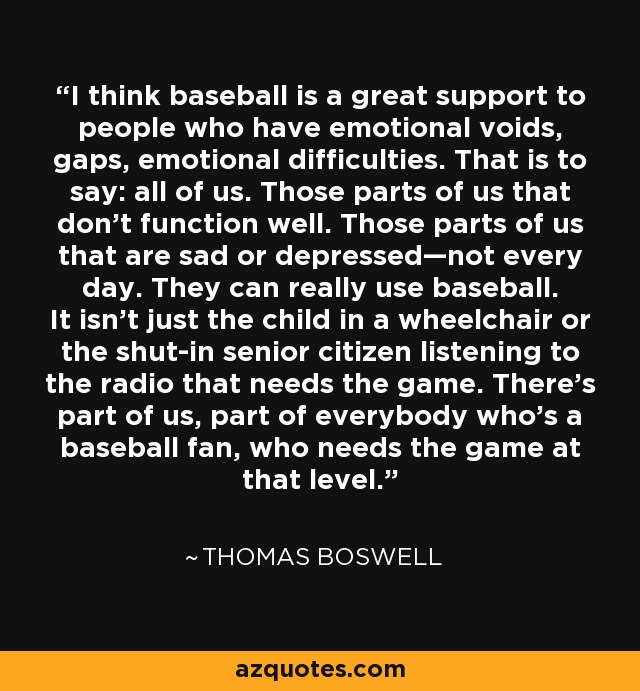 I think baseball is a great support to people who have emotional voids, gaps, emotional difficulties. That is to say: all of us. Those parts of us that don’t function well. Those parts of us that are sad or depressed—not every day. They can really use baseball. It isn't just the child in a wheelchair or the shut-in senior citizen listening to the radio that needs the game. There’s part of us, part of everybody who’s a baseball fan, who needs the game at that level. - Thomas Boswell