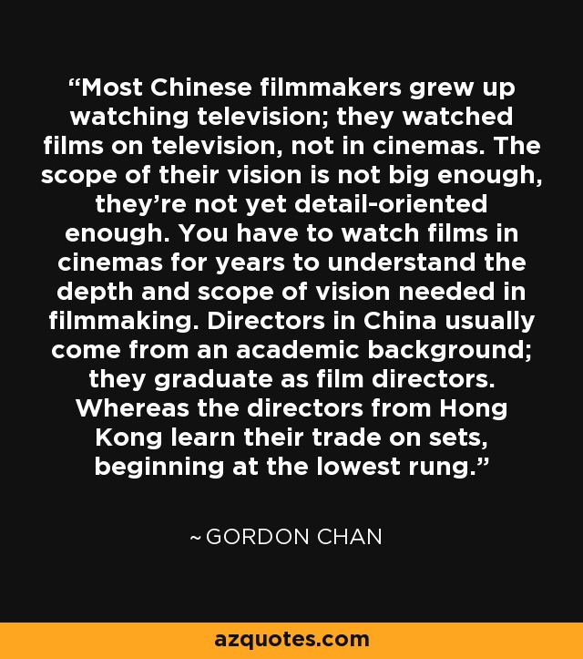 Most Chinese filmmakers grew up watching television; they watched films on television, not in cinemas. The scope of their vision is not big enough, they're not yet detail-oriented enough. You have to watch films in cinemas for years to understand the depth and scope of vision needed in filmmaking. Directors in China usually come from an academic background; they graduate as film directors. Whereas the directors from Hong Kong learn their trade on sets, beginning at the lowest rung. - Gordon Chan