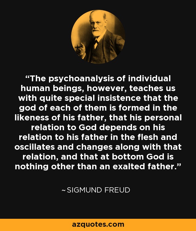 The psychoanalysis of individual human beings, however, teaches us with quite special insistence that the god of each of them is formed in the likeness of his father, that his personal relation to God depends on his relation to his father in the flesh and oscillates and changes along with that relation, and that at bottom God is nothing other than an exalted father. - Sigmund Freud