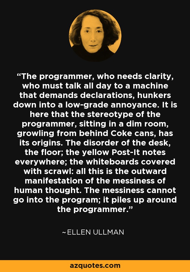 The programmer, who needs clarity, who must talk all day to a machine that demands declarations, hunkers down into a low-grade annoyance. It is here that the stereotype of the programmer, sitting in a dim room, growling from behind Coke cans, has its origins. The disorder of the desk, the floor; the yellow Post-It notes everywhere; the whiteboards covered with scrawl: all this is the outward manifestation of the messiness of human thought. The messiness cannot go into the program; it piles up around the programmer. - Ellen Ullman