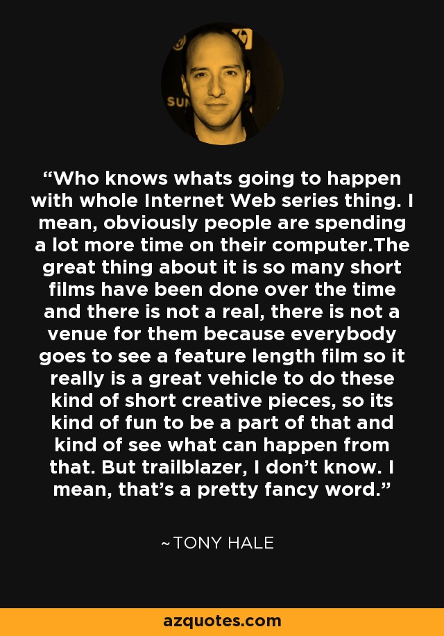 Who knows whats going to happen with whole Internet Web series thing. I mean, obviously people are spending a lot more time on their computer.The great thing about it is so many short films have been done over the time and there is not a real, there is not a venue for them because everybody goes to see a feature length film so it really is a great vehicle to do these kind of short creative pieces, so its kind of fun to be a part of that and kind of see what can happen from that. But trailblazer, I don't know. I mean, that's a pretty fancy word. - Tony Hale